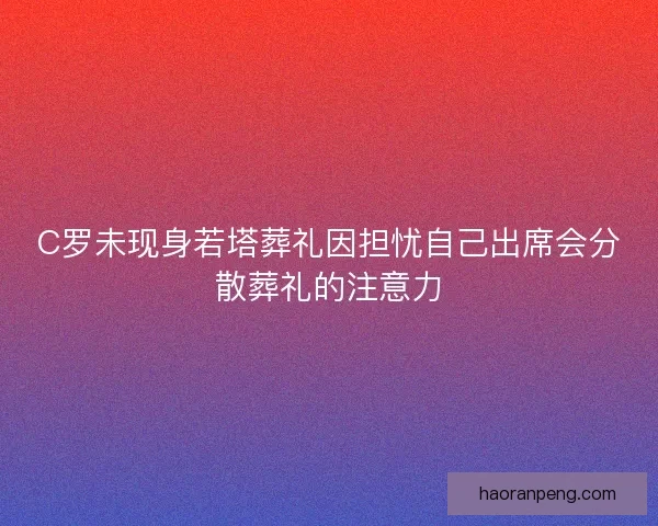 C罗未现身若塔葬礼因担忧自己出席会分散葬礼的注意力