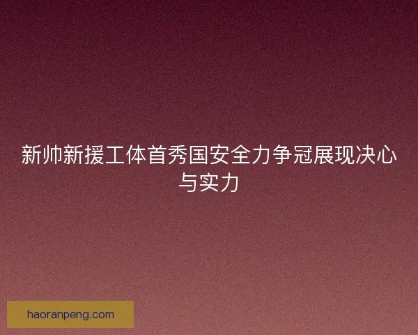 新帅新援工体首秀国安全力争冠展现决心与实力