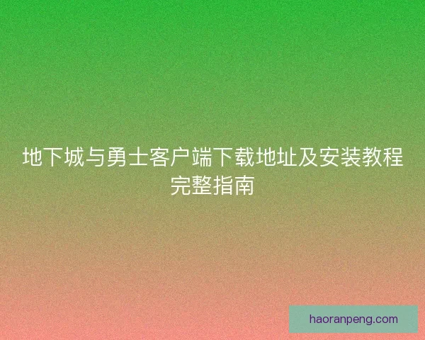 地下城与勇士客户端下载地址及安装教程完整指南