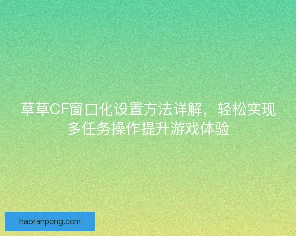 草草CF窗口化设置方法详解，轻松实现多任务操作提升游戏体验