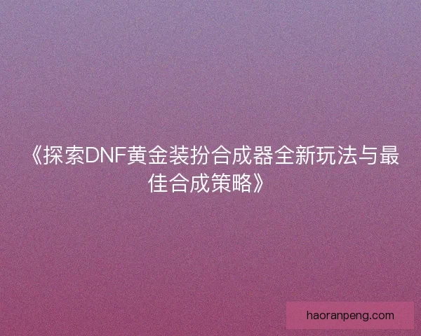 《探索DNF黄金装扮合成器全新玩法与最佳合成策略》