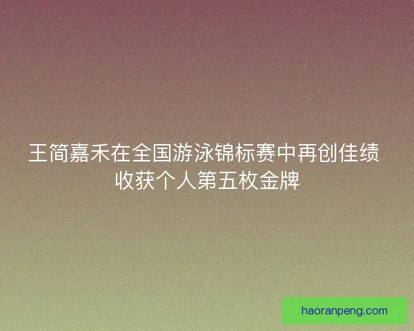 王简嘉禾在全国游泳锦标赛中再创佳绩 收获个人第五枚金牌