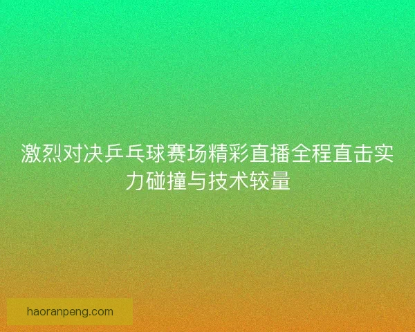 激烈对决乒乓球赛场精彩直播全程直击实力碰撞与技术较量