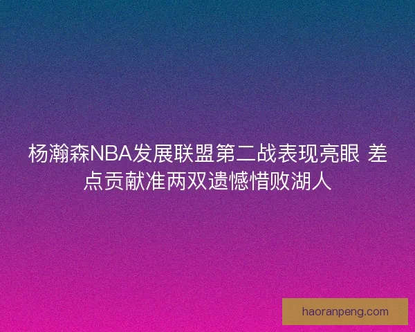 杨瀚森NBA发展联盟第二战表现亮眼 差点贡献准两双遗憾惜败湖人