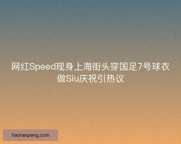 网红Speed现身上海街头穿国足7号球衣做Siu庆祝引热议