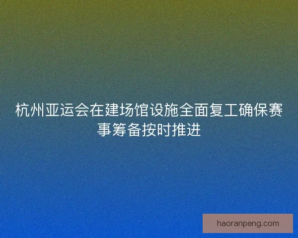 杭州亚运会在建场馆设施全面复工确保赛事筹备按时推进