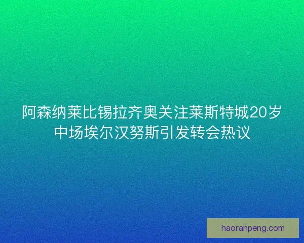 阿森纳莱比锡拉齐奥关注莱斯特城20岁中场埃尔汉努斯引发转会热议