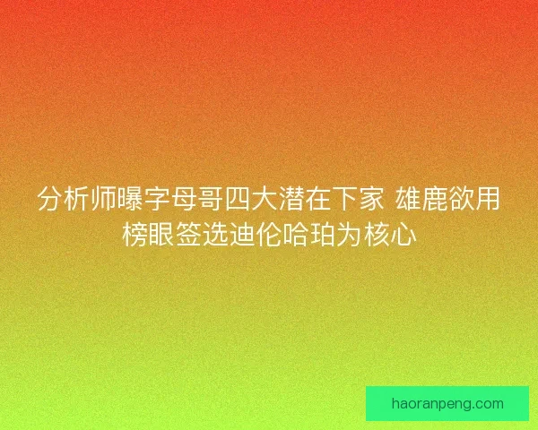 分析师曝字母哥四大潜在下家 雄鹿欲用榜眼签选迪伦哈珀为核心
