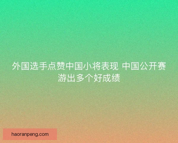 外国选手点赞中国小将表现 中国公开赛游出多个好成绩